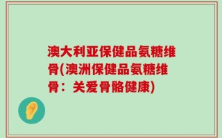 澳大利亚保健品氨糖维骨(澳洲保健品氨糖维骨：关爱骨骼健康)