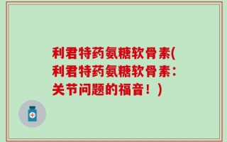 利君特药氨糖软骨素(利君特药氨糖软骨素：关节问题的福音！)