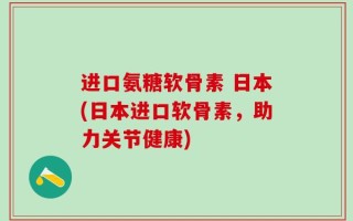 进口氨糖软骨素 日本(日本进口软骨素，助力关节健康)