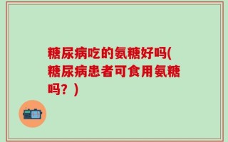 糖尿病吃的氨糖好吗(糖尿病患者可食用氨糖吗？)