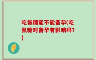 吃氨糖能不能备孕(吃氨糖对备孕有影响吗？)