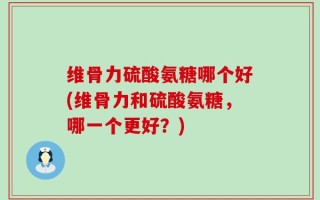维骨力硫酸氨糖哪个好(维骨力和硫酸氨糖，哪一个更好？)