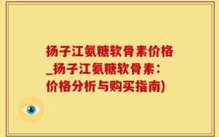 扬子江氨糖软骨素价格_扬子江氨糖软骨素：价格分析与购买指南)