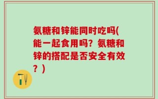 氨糖和锌能同时吃吗(能一起食用吗？氨糖和锌的搭配是否安全有效？)