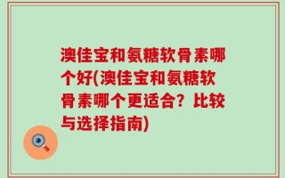 澳佳宝和氨糖软骨素哪个好(澳佳宝和氨糖软骨素哪个更适合？比较与选择指南)