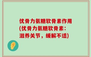 优骨力氨糖软骨素作用(优骨力氨糖软骨素：滋养关节，缓解不适)