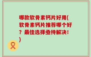 哪款软骨素钙片好用(软骨素钙片推荐哪个好？最佳选择亟待解决！)