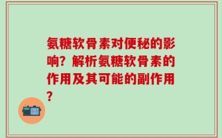 氨糖软骨素对便秘的影响？解析氨糖软骨素的作用及其可能的副作用？