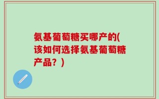 氨基葡萄糖买哪产的(该如何选择氨基葡萄糖产品？)