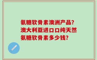 氨糖软骨素澳洲产品？澳大利亚进口口纯天然氨糖软骨素多少钱？