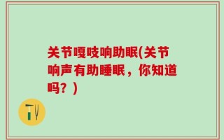 关节嘎吱响助眠(关节响声有助睡眠，你知道吗？)