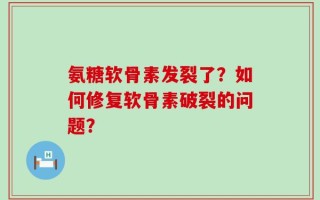 氨糖软骨素发裂了？如何修复软骨素破裂的问题？