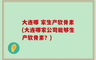大连哪 家生产软骨素(大连哪家公司能够生产软骨素？)