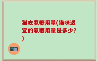 猫吃氨糖用量(猫咪适宜的氨糖用量是多少？)