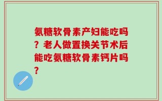 氨糖软骨素产妇能吃吗？老人做置换关节术后能吃氨糖软骨素钙片吗？