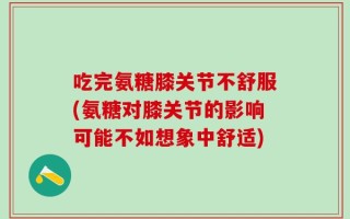 吃完氨糖膝关节不舒服(氨糖对膝关节的影响可能不如想象中舒适)