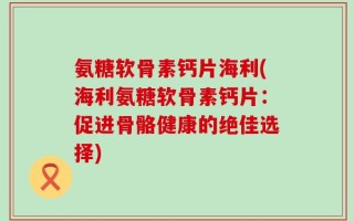氨糖软骨素钙片海利(海利氨糖软骨素钙片：促进骨骼健康的绝佳选择)