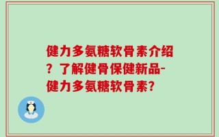 健力多氨糖软骨素介绍？了解健骨保健新品-健力多氨糖软骨素？