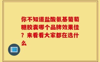你不知道盐酸氨基葡萄糖胶囊哪个品牌效果佳？来看看大家都在选什么