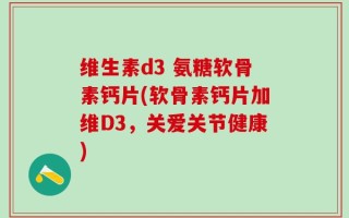 维生素d3 氨糖软骨素钙片(软骨素钙片加维D3，关爱关节健康)