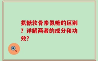 氨糖软骨素氨糖的区别？详解两者的成分和功效？
