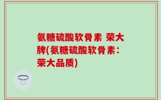 氨糖硫酸软骨素 荣大牌(氨糖硫酸软骨素：荣大品质)