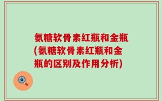 氨糖软骨素红瓶和金瓶(氨糖软骨素红瓶和金瓶的区别及作用分析)