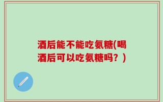 酒后能不能吃氨糖(喝酒后可以吃氨糖吗？)