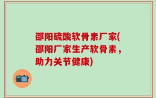 邵阳硫酸软骨素厂家(邵阳厂家生产软骨素，助力关节健康)