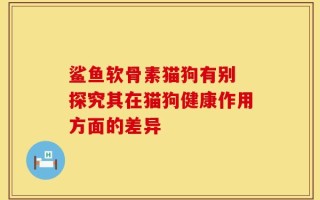 鲨鱼软骨素猫狗有别 探究其在猫狗健康作用方面的差异