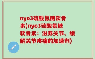 nyo3硫酸氨糖软骨素(nyo3硫酸氨糖软骨素：滋养关节、缓解关节疼痛的加速剂)