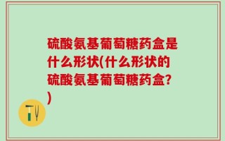 硫酸氨基葡萄糖药盒是什么形状(什么形状的硫酸氨基葡萄糖药盒？)