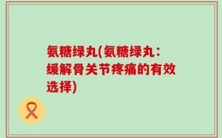 氨糖绿丸(氨糖绿丸：缓解骨关节疼痛的有效选择)