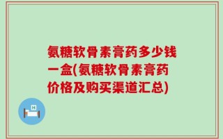 氨糖软骨素膏药多少钱一盒(氨糖软骨素膏药价格及购买渠道汇总)