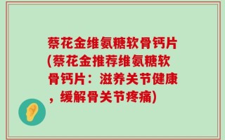 蔡花金维氨糖软骨钙片(蔡花金推荐维氨糖软骨钙片：滋养关节健康，缓解骨关节疼痛)