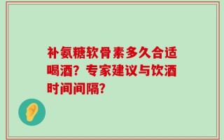 补氨糖软骨素多久合适喝酒？专家建议与饮酒时间间隔？