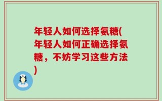 年轻人如何选择氨糖(年轻人如何正确选择氨糖，不妨学习这些方法)