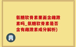 氨糖软骨素里面含雌激素吗_氨糖软骨素是否含有雌激素成分解析)
