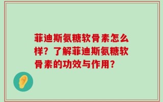 菲迪斯氨糖软骨素怎么样？了解菲迪斯氨糖软骨素的功效与作用？
