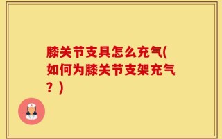 膝关节支具怎么充气(如何为膝关节支架充气？)