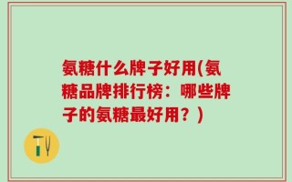 氨糖什么牌子好用(氨糖品牌排行榜：哪些牌子的氨糖最好用？)