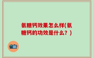 氨糖钙效果怎么样(氨糖钙的功效是什么？)