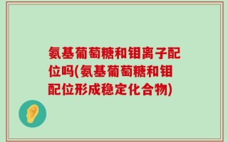氨基葡萄糖和钼离子配位吗(氨基葡萄糖和钼配位形成稳定化合物)