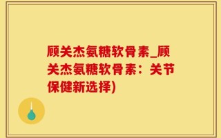 顾关杰氨糖软骨素_顾关杰氨糖软骨素：关节保健新选择)