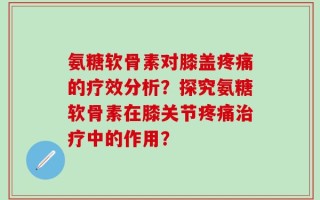 氨糖软骨素对膝盖疼痛的疗效分析？探究氨糖软骨素在膝关节疼痛治疗中的作用？