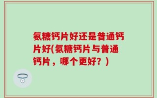 氨糖钙片好还是普通钙片好(氨糖钙片与普通钙片，哪个更好？)