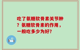 吃了氨糖软骨素关节肿？氨糖软骨素的作用，一般吃多少为好？