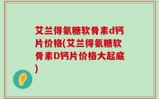艾兰得氨糖软骨素d钙片价格(艾兰得氨糖软骨素D钙片价格大起底)