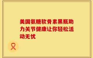 美国氨糖软骨素黑瓶助力关节健康让你轻松活动无忧