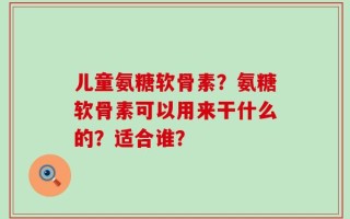 儿童氨糖软骨素？氨糖软骨素可以用来干什么的？适合谁？